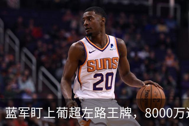 蓝军盯上葡超左路王牌，8000万违约金拦着，切尔西却已经敲门了